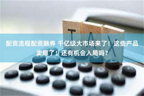 配资流程配资融券 千亿级大市场来了！这些产品卖爆了！还有机会入局吗？