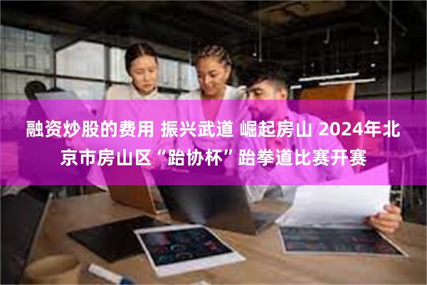 融资炒股的费用 振兴武道 崛起房山 2024年北京市房山区“跆协杯”跆拳道比赛开赛