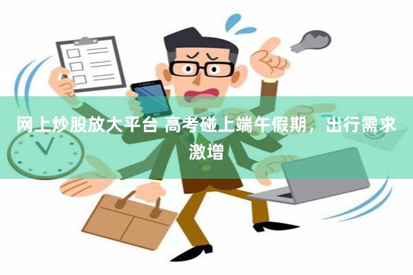 网上炒股放大平台 高考碰上端午假期，出行需求激增