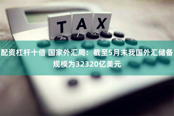 配资杠杆十倍 国家外汇局：截至5月末我国外汇储备规模为32320亿美元