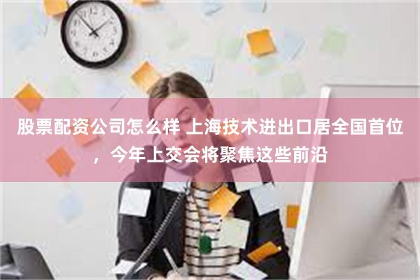 股票配资公司怎么样 上海技术进出口居全国首位，今年上交会将聚焦这些前沿