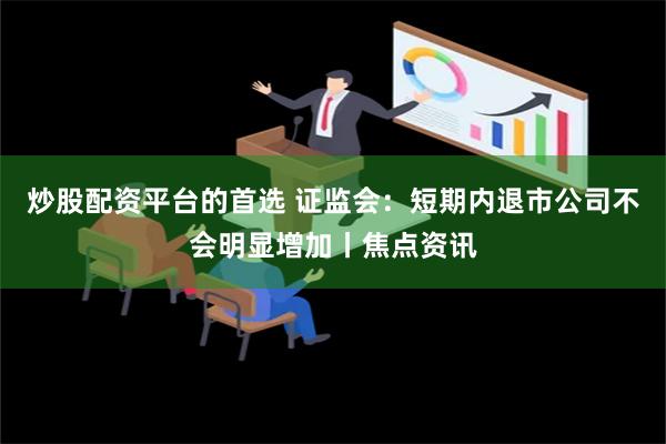 炒股配资平台的首选 证监会：短期内退市公司不会明显增加丨焦点资讯