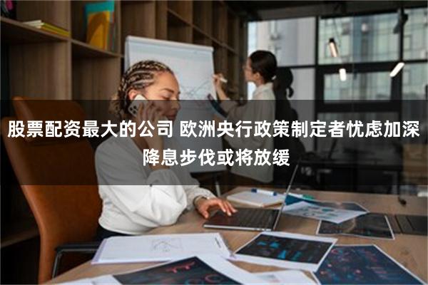 股票配资最大的公司 欧洲央行政策制定者忧虑加深 降息步伐或将放缓