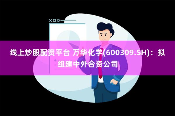 线上炒股配资平台 万华化学(600309.SH)：拟组建中外合资公司