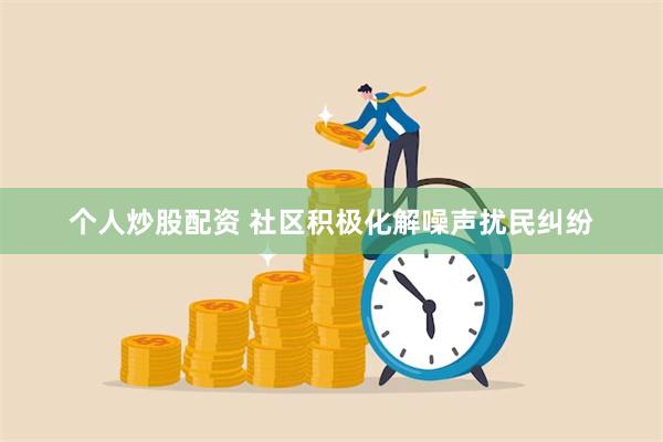 个人炒股配资 社区积极化解噪声扰民纠纷