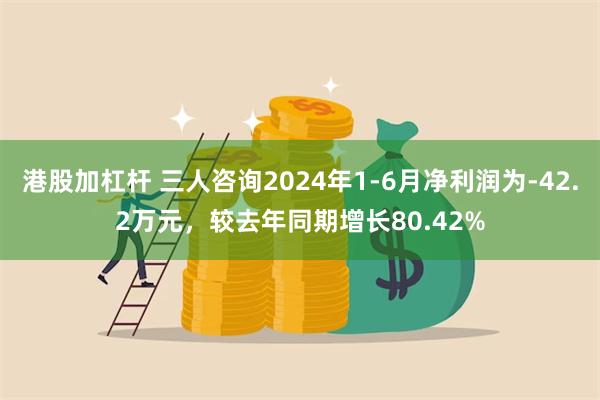 港股加杠杆 三人咨询2024年1-6月净利润为-42.2万元，较去年同期增长80.42%