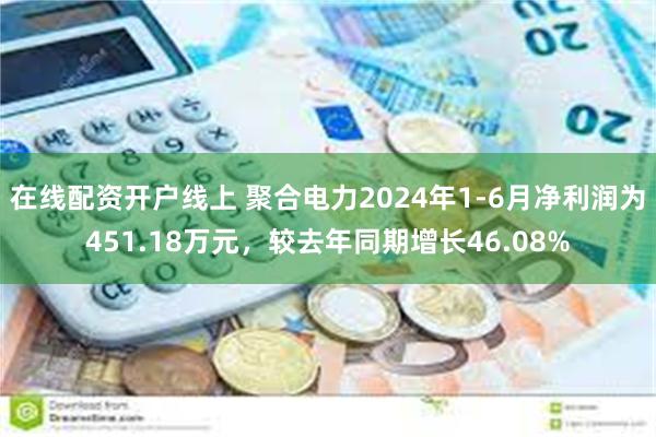 在线配资开户线上 聚合电力2024年1-6月净利润为451.18万元，较去年同期增长46.08%