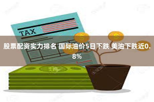 股票配资实力排名 国际油价5日下跌 美油下跌近0.8%