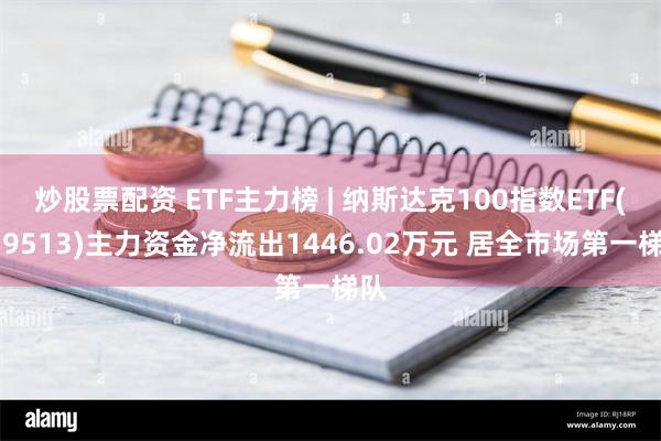 炒股票配资 ETF主力榜 | 纳斯达克100指数ETF(159513)主力资金净流出1446.02万元 居全市场第一梯队