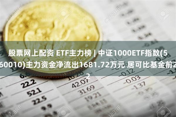 股票网上配资 ETF主力榜 | 中证1000ETF指数(560010)主力资金净流出1681.72万元 居可比基金前2