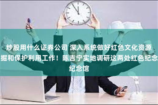 炒股用什么证券公司 深入系统做好红色文化资源挖掘和保护利用工作！陈吉宁实地调研这两处红色纪念馆