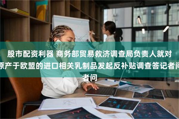 股市配资利器 商务部贸易救济调查局负责人就对原产于欧盟的进口相关乳制品发起反补贴调查答记者问