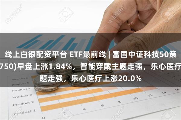 线上白银配资平台 ETF最前线 | 富国中证科技50策略ETF(515750)早盘上涨1.84%，智能穿戴主题走强，乐心医疗上涨20.0%