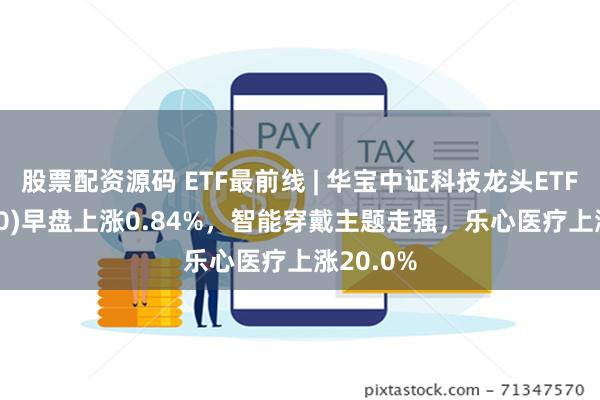 股票配资源码 ETF最前线 | 华宝中证科技龙头ETF(515000)早盘上涨0.84%，智能穿戴主题走强，乐心医疗上涨20.0%