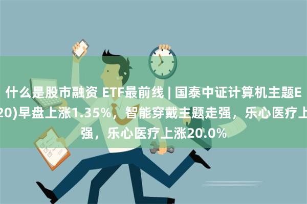 什么是股市融资 ETF最前线 | 国泰中证计算机主题ETF(512720)早盘上涨1.35%，智能穿戴主题走强，乐心医疗上涨20.0%