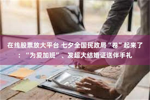 在线股票放大平台 七夕全国民政局“卷”起来了：“为爱加班”、发超大结婚证送伴手礼