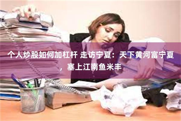 个人炒股如何加杠杆 走访宁夏：天下黄河富宁夏，塞上江南鱼米丰