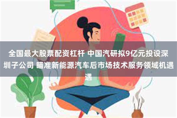 全国最大股票配资杠杆 中国汽研拟9亿元投设深圳子公司 瞄准新能源汽车后市场技术服务领域机遇