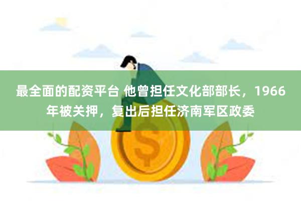 最全面的配资平台 他曾担任文化部部长，1966年被关押，复出后担任济南军区政委