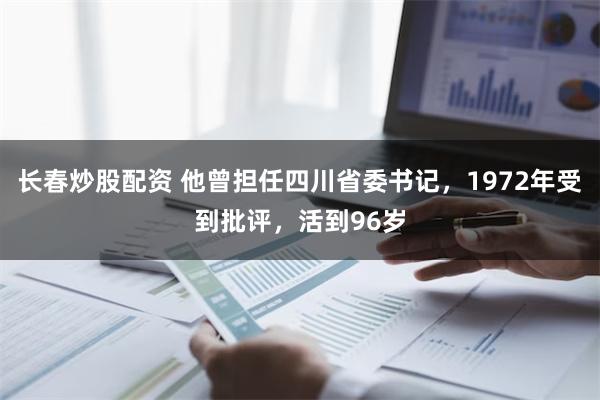 长春炒股配资 他曾担任四川省委书记，1972年受到批评，活到96岁