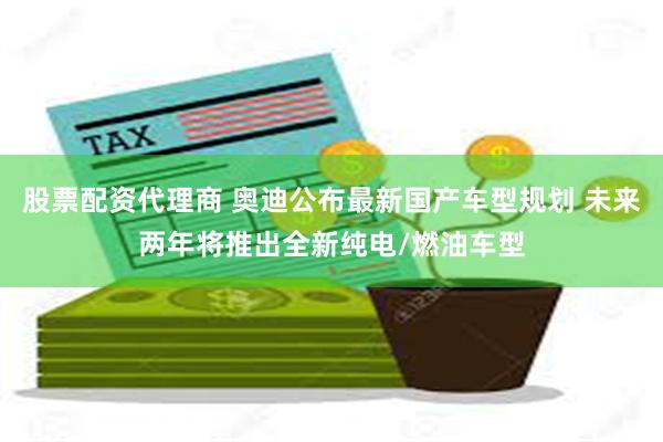 股票配资代理商 奥迪公布最新国产车型规划 未来两年将推出全新纯电/燃油车型