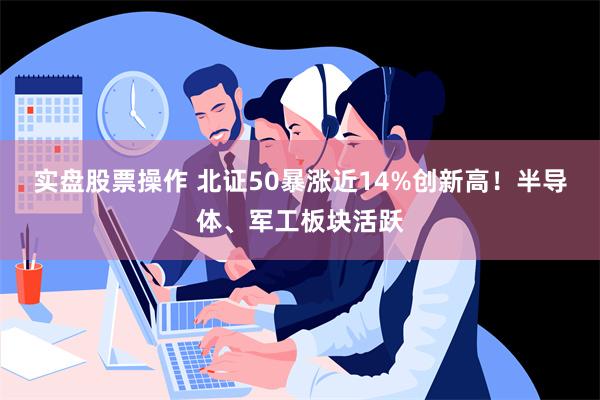 实盘股票操作 北证50暴涨近14%创新高！半导体、军工板块活跃