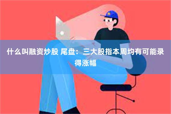 什么叫融资炒股 尾盘：三大股指本周均有可能录得涨幅