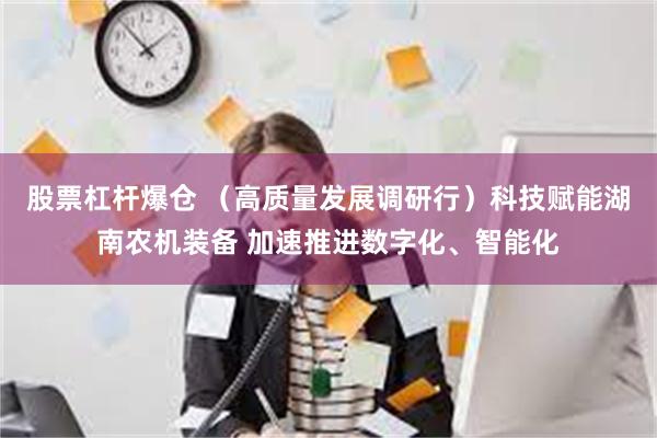 股票杠杆爆仓 （高质量发展调研行）科技赋能湖南农机装备 加速推进数字化、智能化