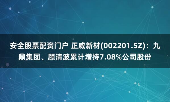 安全股票配资门户 正威新材(002201.SZ)：九鼎集团、顾清波累计增持7.08%公司股份