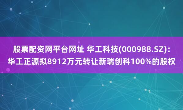 股票配资网平台网址 华工科技(000988.SZ)：华工正源拟8912万元转让新瑞创科100%的股权