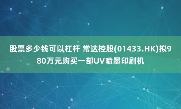 股票多少钱可以杠杆 常达控股(01433.HK)拟980万元购买一部UV喷墨印刷机