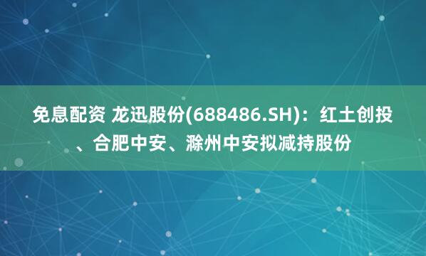 免息配资 龙迅股份(688486.SH)：红土创投、合肥中安、滁州中安拟减持股份