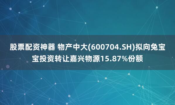 股票配资神器 物产中大(600704.SH)拟向兔宝宝投资转让嘉兴物源15.87%份额