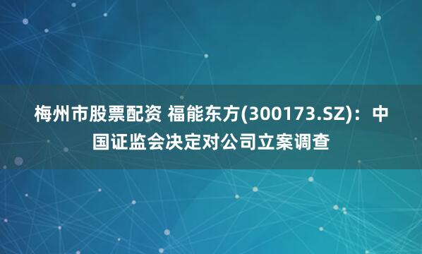 梅州市股票配资 福能东方(300173.SZ)：中国证监会决定对公司立案调查