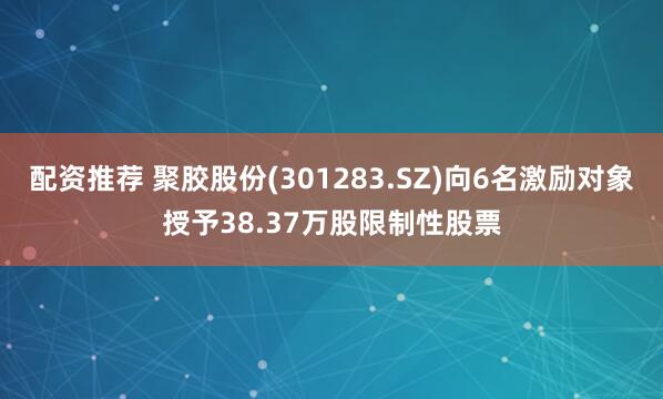 配资推荐 聚胶股份(301283.SZ)向6名激励对象授予38.37万股限制性股票