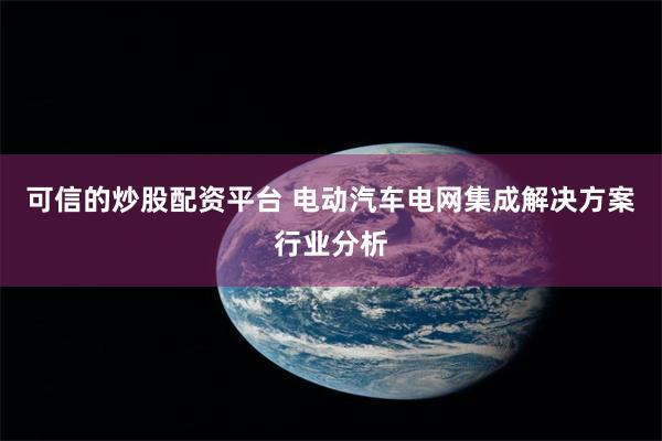 可信的炒股配资平台 电动汽车电网集成解决方案行业分析