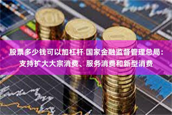 股票多少钱可以加杠杆 国家金融监督管理总局：支持扩大大宗消费、服务消费和新型消费