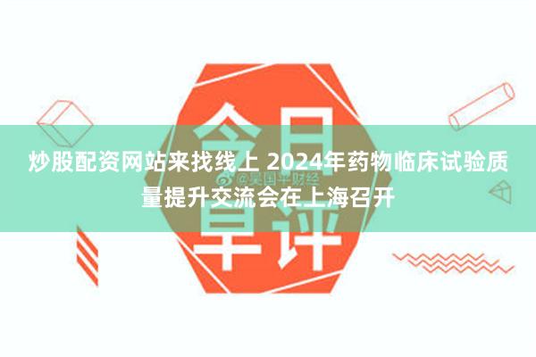 炒股配资网站来找线上 2024年药物临床试验质量提升交流会在上海召开