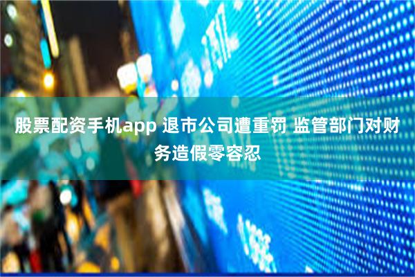 股票配资手机app 退市公司遭重罚 监管部门对财务造假零容忍