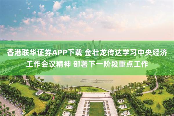 香港联华证券APP下载 金壮龙传达学习中央经济工作会议精神 部署下一阶段重点工作