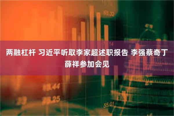 两融杠杆 习近平听取李家超述职报告 李强蔡奇丁薛祥参加会见