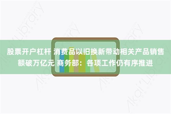 股票开户杠杆 消费品以旧换新带动相关产品销售额破万亿元 商务部：各项工作仍有序推进