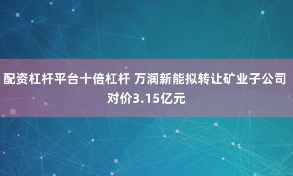 配资杠杆平台十倍杠杆 万润新能拟转让矿业子公司 对价3.15亿元