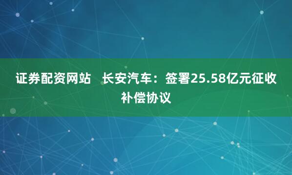 证券配资网站   长安汽车：签署25.58亿元征收补偿协议