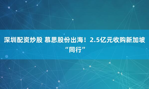 深圳配资炒股 慕思股份出海！2.5亿元收购新加坡“同行”