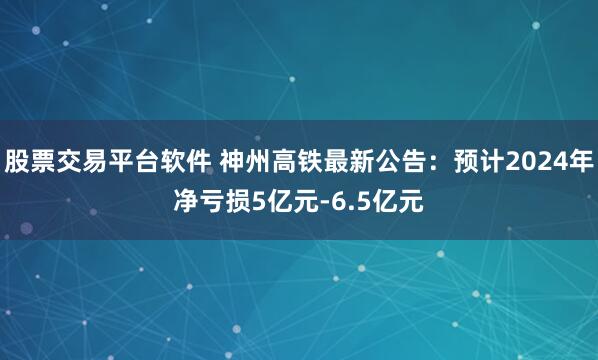 股票交易平台软件 神州高铁最新公告：预计2024年净亏损5亿元-6.5亿元