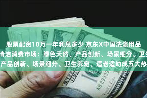 股票配资10万一年利息多少 京东X中国洗涤用品工业协会盘点2024洗涤清洁消费市场：绿色天然、产品创新、场景细分、卫生养宠、适老适幼成五大热点