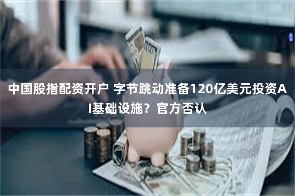 中国股指配资开户 字节跳动准备120亿美元投资AI基础设施？官方否认