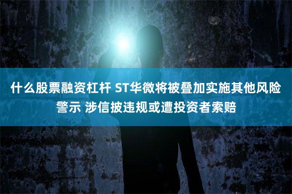 什么股票融资杠杆 ST华微将被叠加实施其他风险警示 涉信披违规或遭投资者索赔