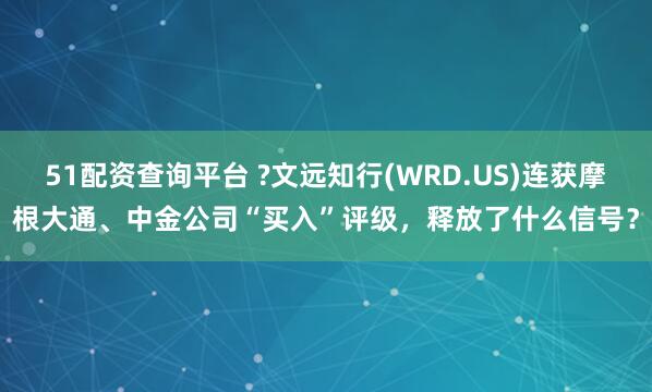 51配资查询平台 ?文远知行(WRD.US)连获摩根大通、中金公司“买入”评级，释放了什么信号？